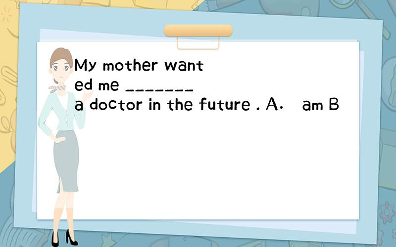 My mother wanted me _______ a doctor in the future . A． am B