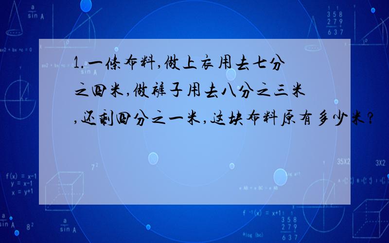 1.一条布料,做上衣用去七分之四米,做裤子用去八分之三米,还剩四分之一米,这块布料原有多少米?