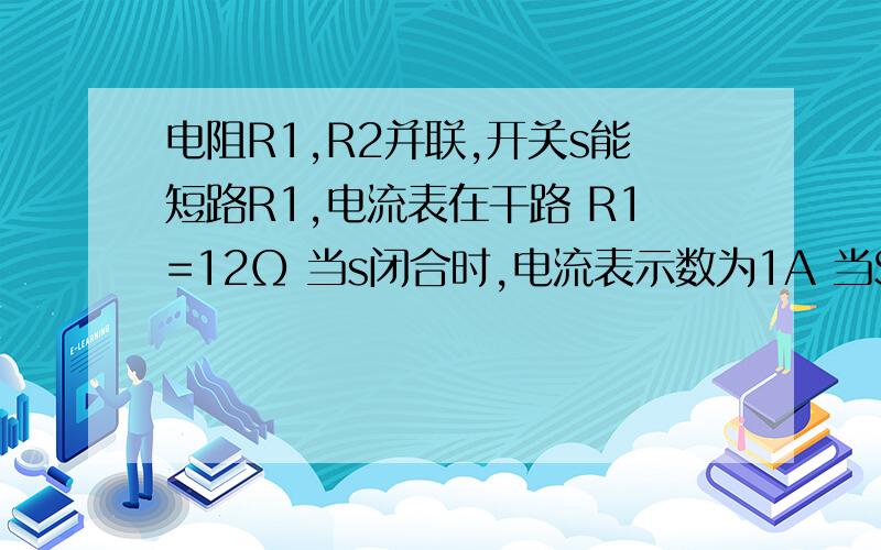 电阻R1,R2并联,开关s能短路R1,电流表在干路 R1=12Ω 当s闭合时,电流表示数为1A 当S闭合时为1.5A 求