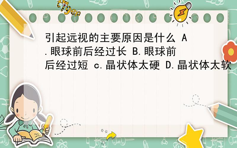 引起远视的主要原因是什么 A.眼球前后经过长 B.眼球前后经过短 c.晶状体太硬 D.晶状体太软 E.晶状体太薄