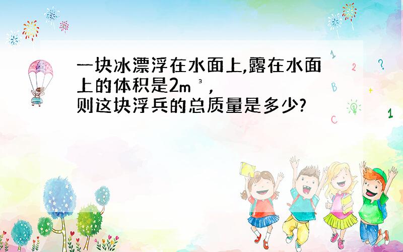 一块冰漂浮在水面上,露在水面上的体积是2m³,则这块浮兵的总质量是多少?