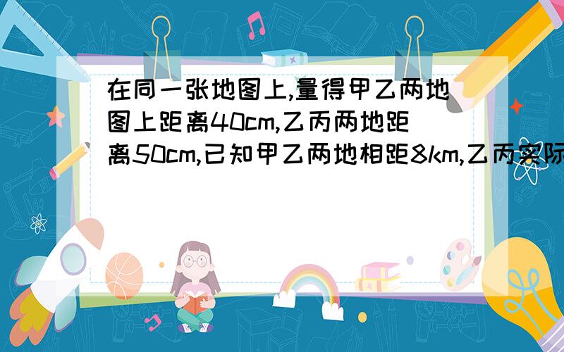 在同一张地图上,量得甲乙两地图上距离40cm,乙丙两地距离50cm,已知甲乙两地相距8km,乙丙实际距离多少