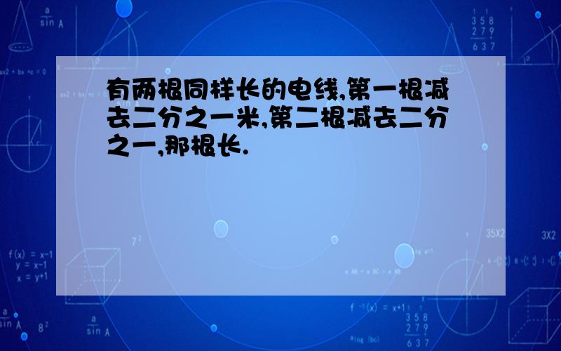 有两根同样长的电线,第一根减去二分之一米,第二根减去二分之一,那根长.