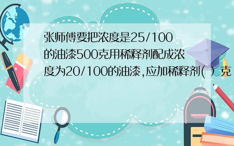 张师傅要把浓度是25/100的油漆500克用稀释剂配成浓度为20/100的油漆,应加稀释剂( ）克