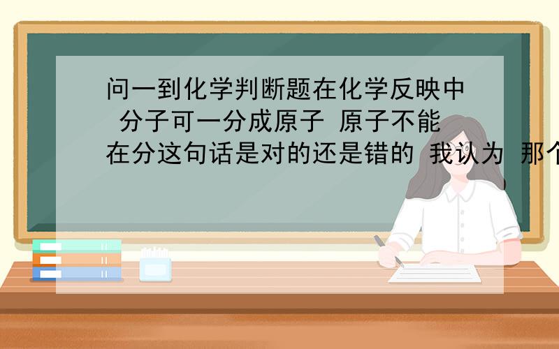 问一到化学判断题在化学反映中 分子可一分成原子 原子不能在分这句话是对的还是错的 我认为 那个原子暴裂 分成原子核和核外