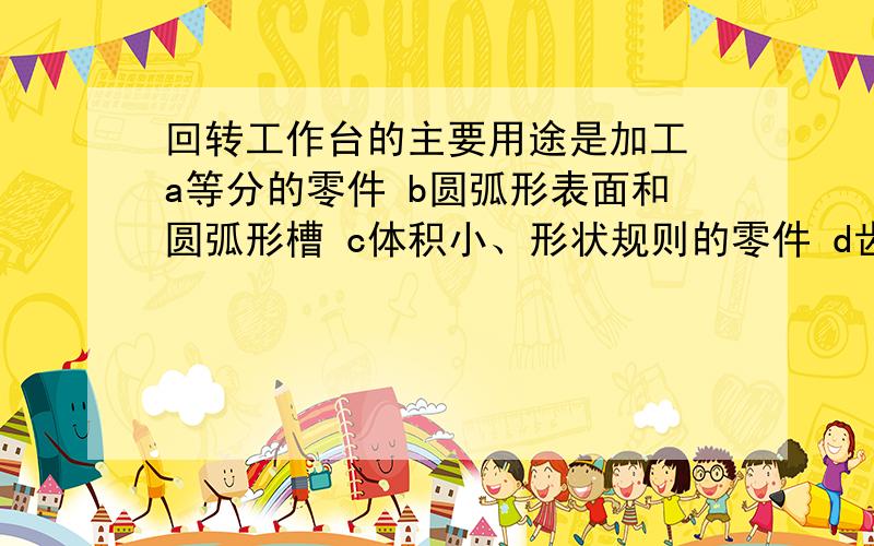 回转工作台的主要用途是加工 a等分的零件 b圆弧形表面和圆弧形槽 c体积小、形状规则的零件 d齿轮