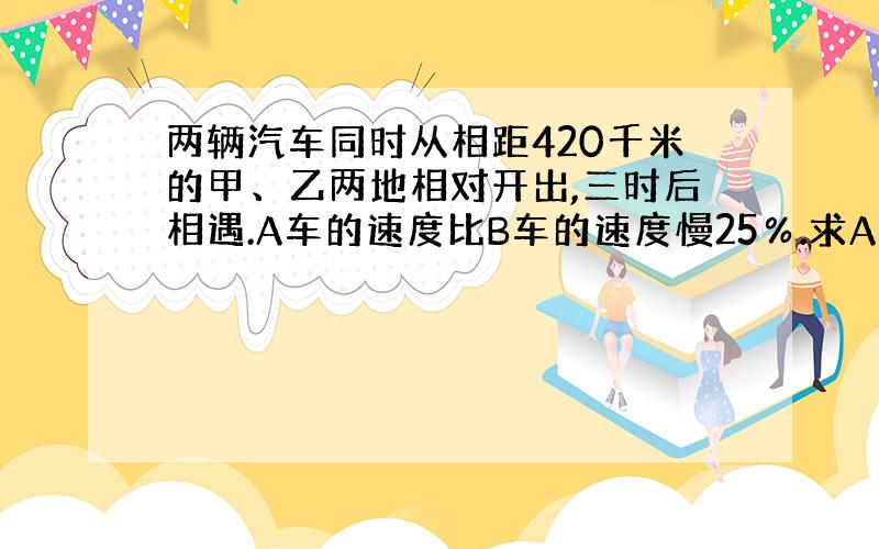 两辆汽车同时从相距420千米的甲、乙两地相对开出,三时后相遇.A车的速度比B车的速度慢25％.求A车与B车分别每时行多少