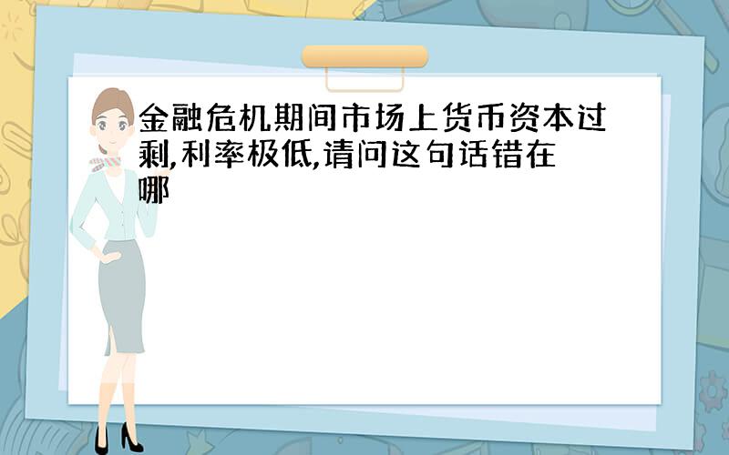 金融危机期间市场上货币资本过剩,利率极低,请问这句话错在哪