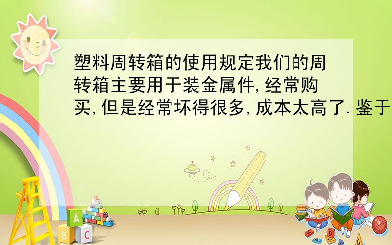 塑料周转箱的使用规定我们的周转箱主要用于装金属件,经常购买,但是经常坏得很多,成本太高了.鉴于此种情况,老总要我们定一个