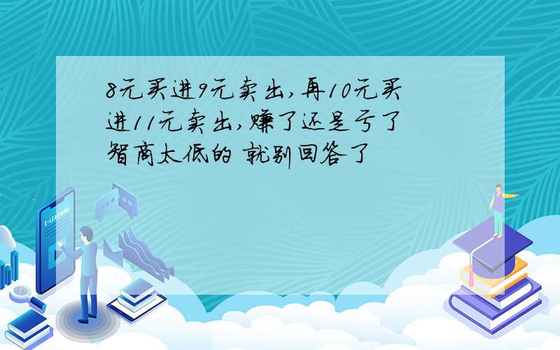 8元买进9元卖出,再10元买进11元卖出,赚了还是亏了 智商太低的 就别回答了