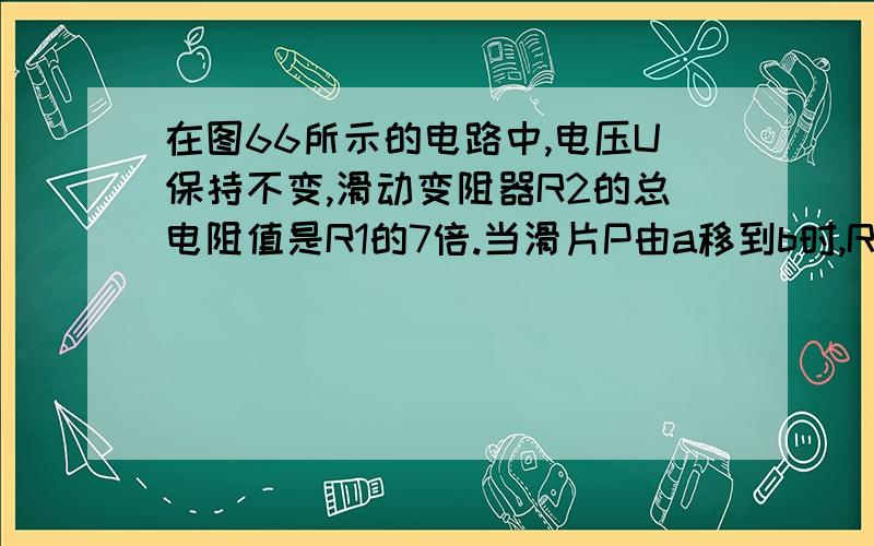 在图66所示的电路中,电压U保持不变,滑动变阻器R2的总电阻值是R1的7倍.当滑片P由a移到b时,R1两端电压的变化范围