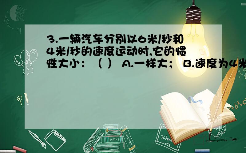 3.一辆汽车分别以6米/秒和4米/秒的速度运动时,它的惯性大小：（ ） A.一样大； B.速度为4米/秒时大；C.速