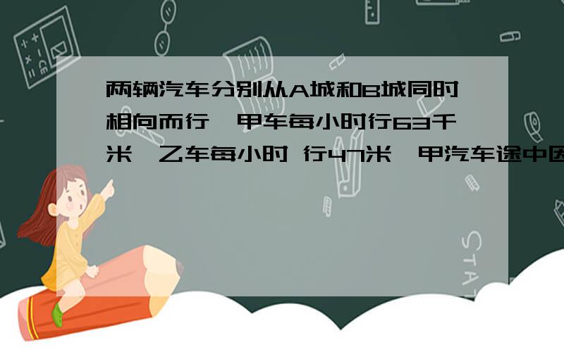 两辆汽车分别从A城和B城同时相向而行,甲车每小时行63千米,乙车每小时 行47米,甲汽车途中因事耽误2小时,在