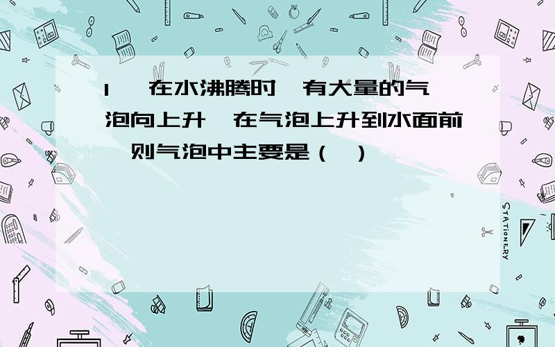 1、 在水沸腾时,有大量的气泡向上升,在气泡上升到水面前,则气泡中主要是（ ）