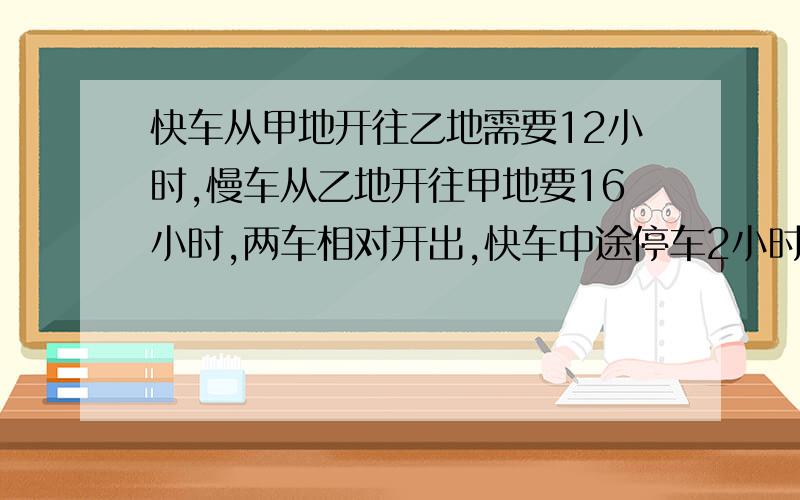 快车从甲地开往乙地需要12小时,慢车从乙地开往甲地要16小时,两车相对开出,快车中途停车2小时,相遇时快