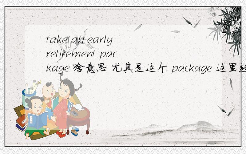 take an early retirement package 啥意思 尤其是这个 package 这里起什么作用.