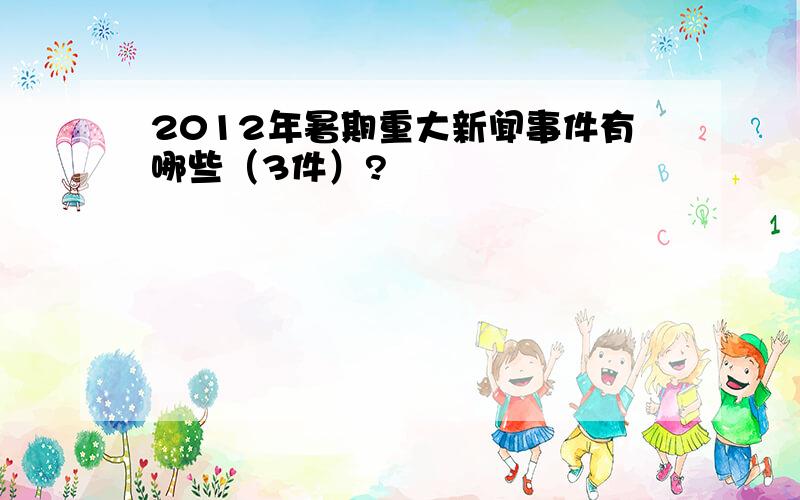 2012年暑期重大新闻事件有哪些（3件）?