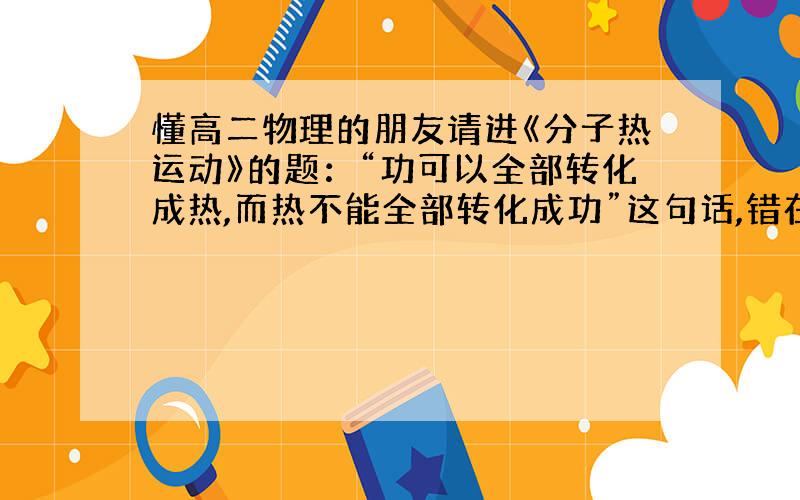 懂高二物理的朋友请进《分子热运动》的题：“功可以全部转化成热,而热不能全部转化成功”这句话,错在哪里?