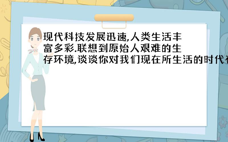 现代科技发展迅速,人类生活丰富多彩.联想到原始人艰难的生存环境,谈谈你对我们现在所生活的时代有何感想