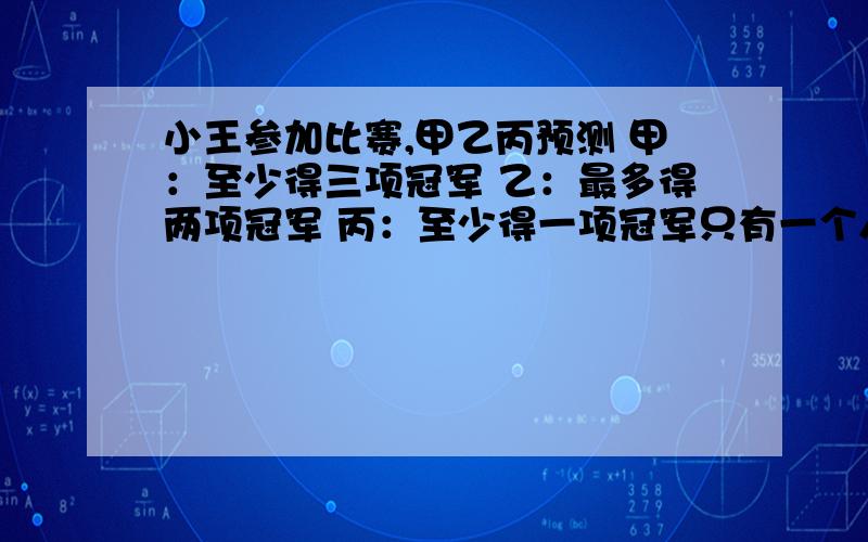 小王参加比赛,甲乙丙预测 甲：至少得三项冠军 乙：最多得两项冠军 丙：至少得一项冠军只有一个人预测正确