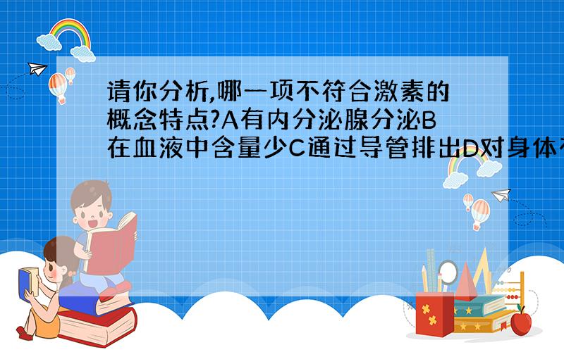 请你分析,哪一项不符合激素的概念特点?A有内分泌腺分泌B在血液中含量少C通过导管排出D对身体有调节作用