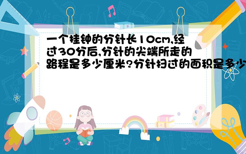 一个挂钟的分针长10cm,经过30分后,分针的尖端所走的路程是多少厘米?分针扫过的面积是多少平方厘米?