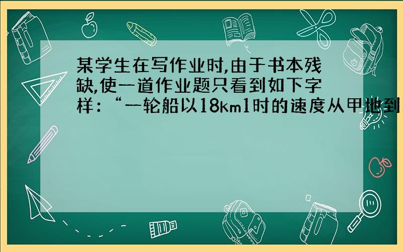 某学生在写作业时,由于书本残缺,使一道作业题只看到如下字样：“一轮船以18km1时的速度从甲地到乙地,而