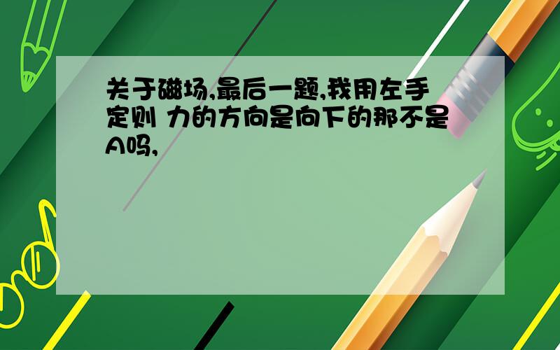 关于磁场,最后一题,我用左手定则 力的方向是向下的那不是A吗,