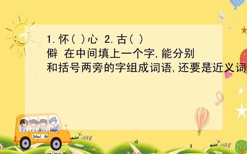 1.怀( )心 2.古( )僻 在中间填上一个字,能分别和括号两旁的字组成词语,还要是近义词!