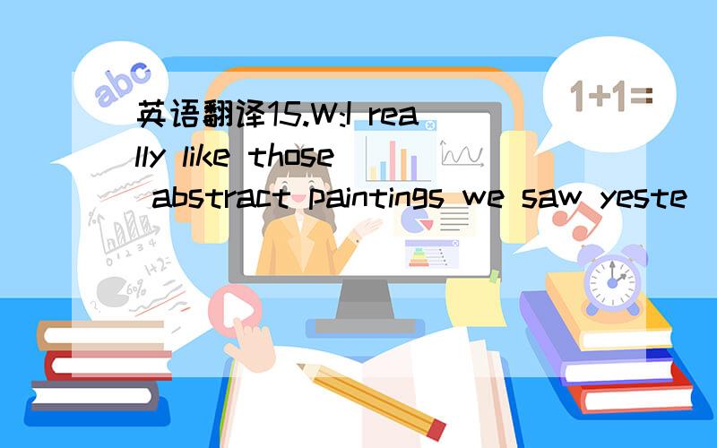 英语翻译15.W:I really like those abstract paintings we saw yeste