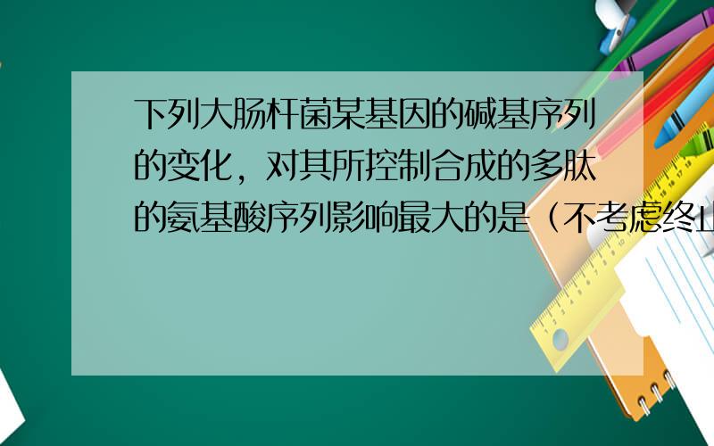 下列大肠杆菌某基因的碱基序列的变化，对其所控制合成的多肽的氨基酸序列影响最大的是（不考虑终止密码子）（　　）