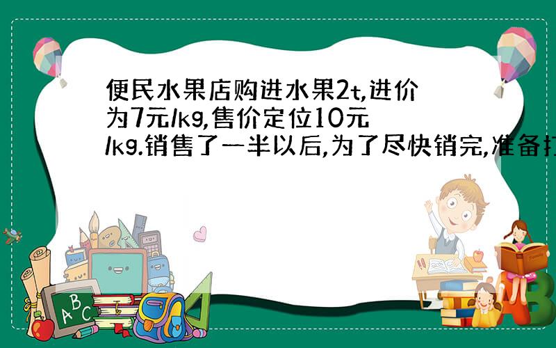 便民水果店购进水果2t,进价为7元/kg,售价定位10元/kg.销售了一半以后,为了尽快销完,准备打折出售.如果要使这批