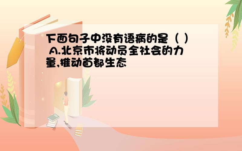 下面句子中没有语病的是（ ） A.北京市将动员全社会的力量,推动首都生态