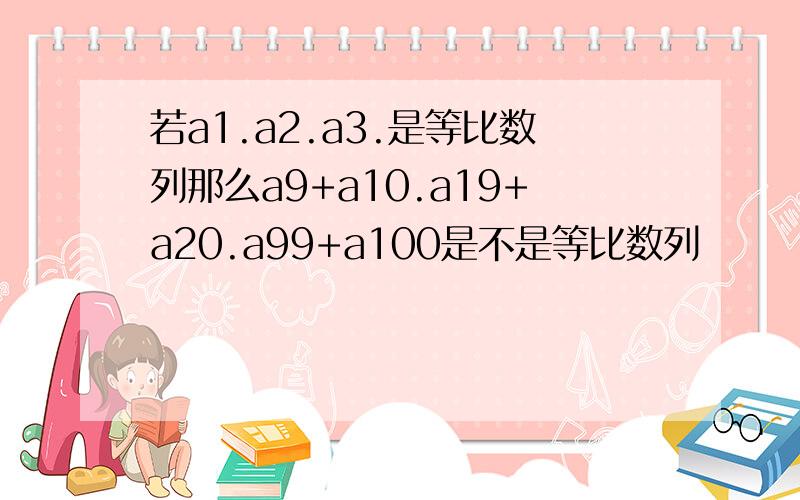 若a1.a2.a3.是等比数列那么a9+a10.a19+a20.a99+a100是不是等比数列