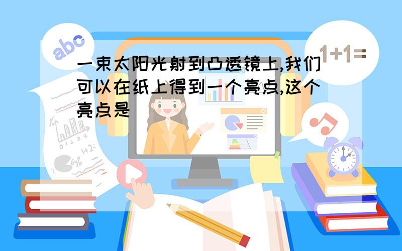 一束太阳光射到凸透镜上,我们可以在纸上得到一个亮点,这个亮点是