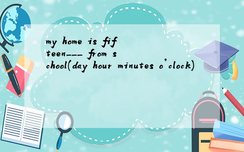 my home is fifteen___ from school(day hour minutes o'clock)