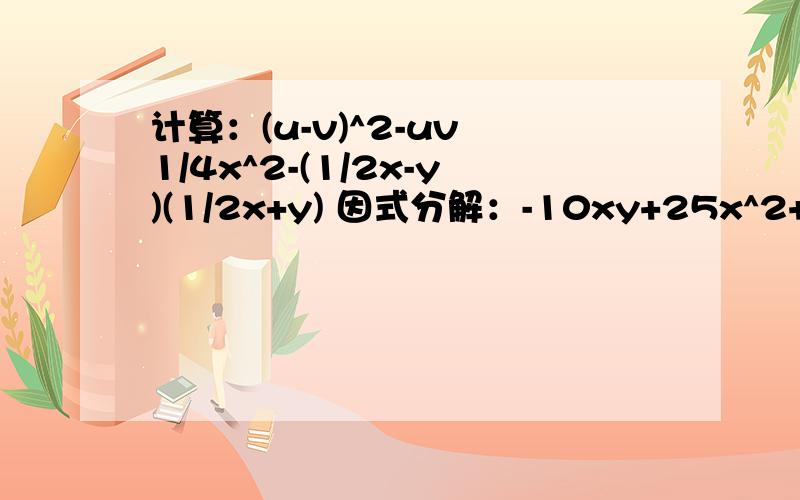 计算：(u-v)^2-uv 1/4x^2-(1/2x-y)(1/2x+y) 因式分解：-10xy+25x^2+y^2 2