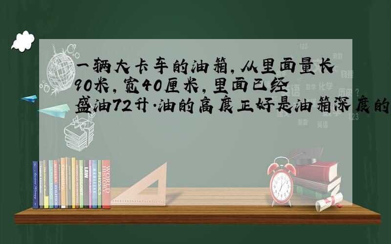 一辆大卡车的油箱,从里面量长90米,宽40厘米,里面已经盛油72升.油的高度正好是油箱深度的一半,这个油箱深多少分米?