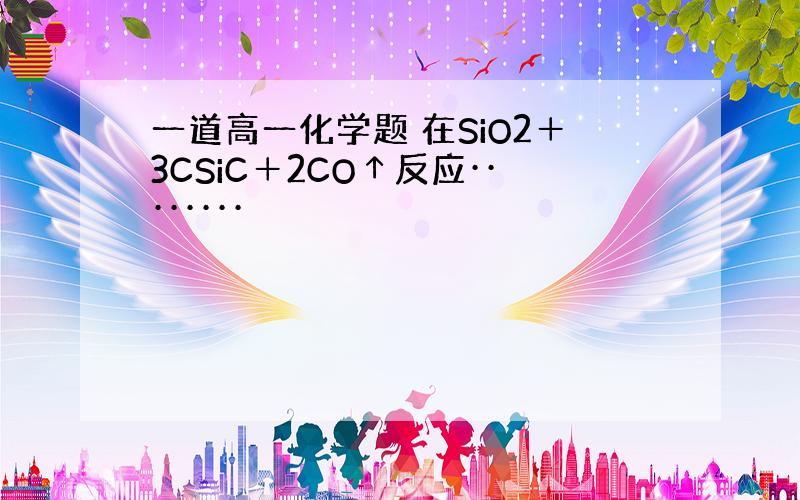 一道高一化学题 在SiO2＋3CSiC＋2CO↑反应········