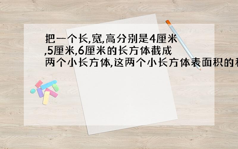 把一个长,宽,高分别是4厘米,5厘米,6厘米的长方体截成两个小长方体,这两个小长方体表面积的和最大是