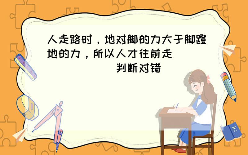 人走路时，地对脚的力大于脚蹬地的力，所以人才往前走．______．（判断对错）