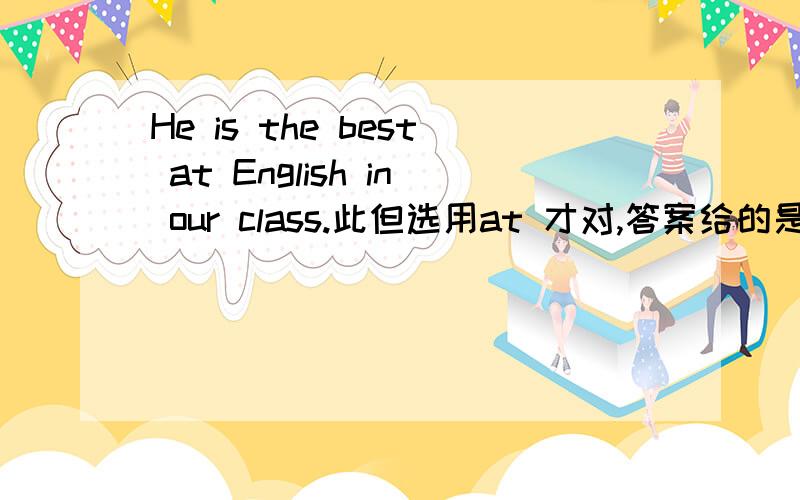 He is the best at English in our class.此但选用at 才对,答案给的是in.