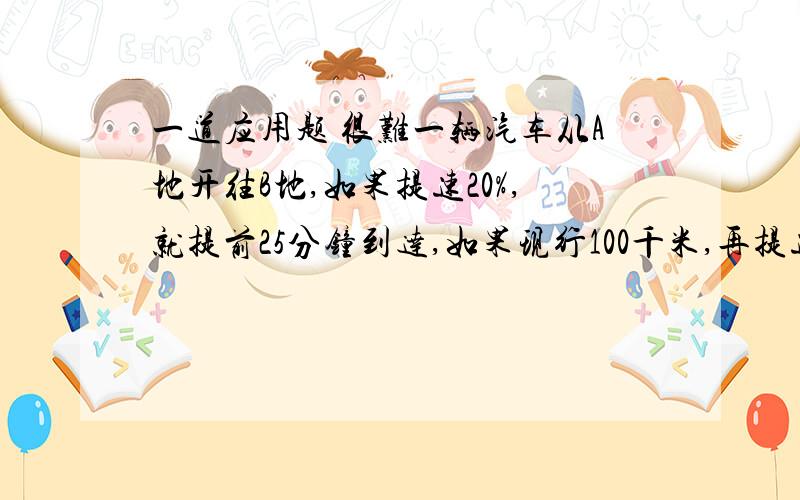 一道应用题 很难一辆汽车从A地开往B地,如果提速20%,就提前25分钟到达,如果现行100千米,再提速25%,就提前10