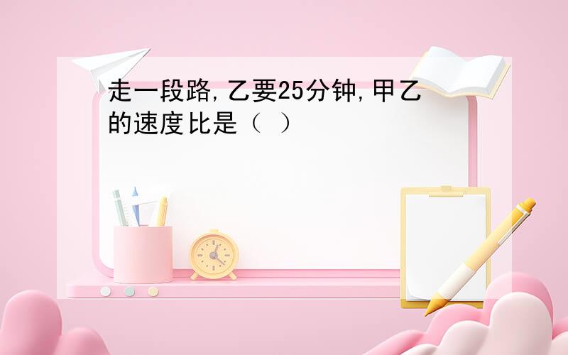 走一段路,乙要25分钟,甲乙的速度比是（ ）