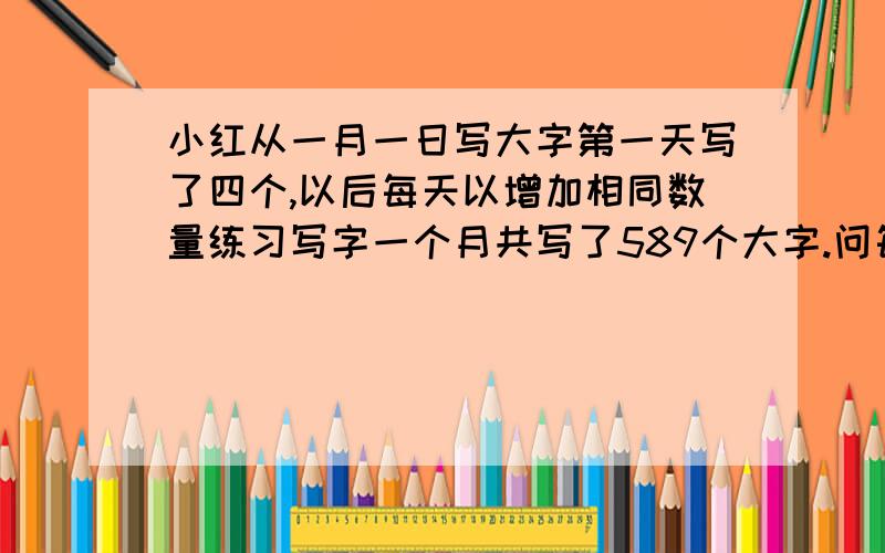 小红从一月一日写大字第一天写了四个,以后每天以增加相同数量练习写字一个月共写了589个大字.问每天增加