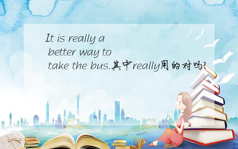 It is really a better way to take the bus.其中really用的对吗?