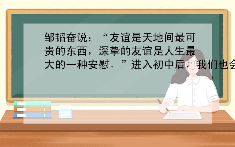 邹韬奋说：“友谊是天地间最可贵的东西，深挚的友谊是人生最大的一种安慰。”进入初中后，我们也会有更多亲密伙伴，更多新朋友。