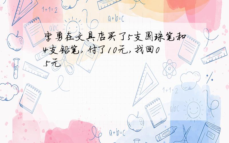 李勇在文具店买了5支圆珠笔和4支铅笔,付了10元,找回0.5元