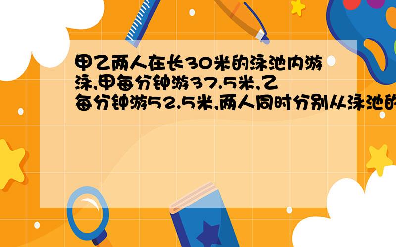 甲乙两人在长30米的泳池内游泳,甲每分钟游37.5米,乙每分钟游52.5米,两人同时分别从泳池的两端出发,触壁后原路返回