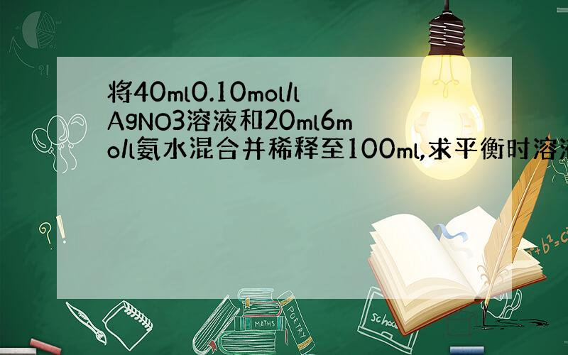 将40ml0.10mol/lAgNO3溶液和20ml6mo/l氨水混合并稀释至100ml,求平衡时溶液中Ag+,Ag(N